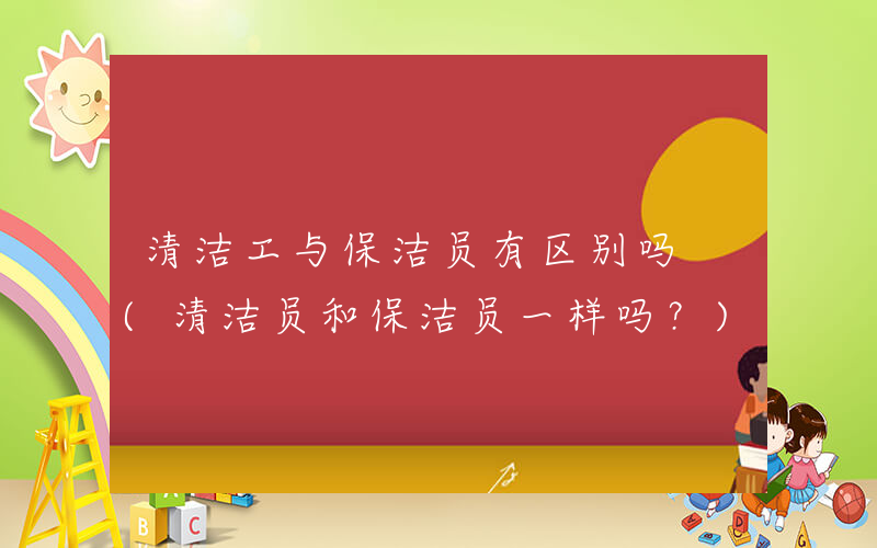 清洁工与保洁员有区别吗 (清洁员和保洁员一样吗？)